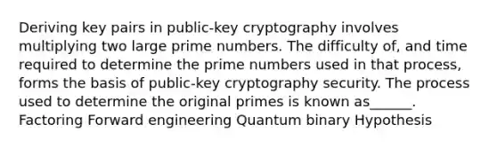 Deriving key pairs in public-key cryptography involves multiplying two large prime numbers. The difficulty of, and time required to determine the prime numbers used in that process, forms the basis of public-key cryptography security. The process used to determine the original primes is known as______. Factoring Forward engineering Quantum binary Hypothesis