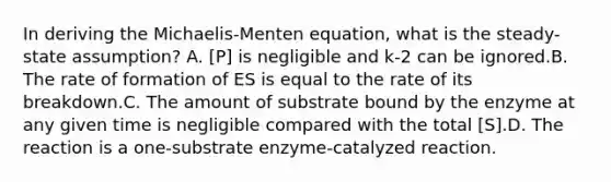 In deriving the Michaelis-Menten equation, what is the steady- state assumption? A. [P] is negligible and k-2 can be ignored.B. The rate of formation of ES is equal to the rate of its breakdown.C. The amount of substrate bound by the enzyme at any given time is negligible compared with the total [S].D. The reaction is a one-substrate enzyme-catalyzed reaction.