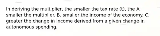 In deriving the multiplier, the smaller the tax rate (t), the A. smaller the multiplier. B. smaller the income of the economy. C. greater the change in income derived from a given change in autonomous spending.