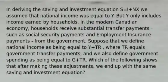 In deriving the saving and investment equation S=I+NX we assumed that national income was equal to Y. But Y only includes income earned by households. In the modern Canadian​ economy, households receive substantial transfer payments - such as social security payments and Employment Insurance payments - from the government. Suppose that we define national income as being equal to Y+TR​ , where TR equals government transfer​ payments, and we also define government spending as being equal to G+TR. Which of the following shows that after making these​ adjustments, we end up with the same saving and investment​ equation?