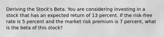 Deriving the Stock's Beta. You are considering investing in a stock that has an expected return of 13 percent. If the risk-free rate is 5 percent and the market risk premium is 7 percent, what is the beta of this stock?