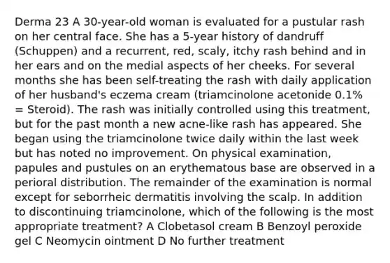 Derma 23 A 30-year-old woman is evaluated for a pustular rash on her central face. She has a 5-year history of dandruff (Schuppen) and a recurrent, red, scaly, itchy rash behind and in her ears and on the medial aspects of her cheeks. For several months she has been self-treating the rash with daily application of her husband's eczema cream (triamcinolone acetonide 0.1% = Steroid). The rash was initially controlled using this treatment, but for the past month a new acne-like rash has appeared. She began using the triamcinolone twice daily within the last week but has noted no improvement. On physical examination, papules and pustules on an erythematous base are observed in a perioral distribution. The remainder of the examination is normal except for seborrheic dermatitis involving the scalp. In addition to discontinuing triamcinolone, which of the following is the most appropriate treatment? A Clobetasol cream B Benzoyl peroxide gel C Neomycin ointment D No further treatment