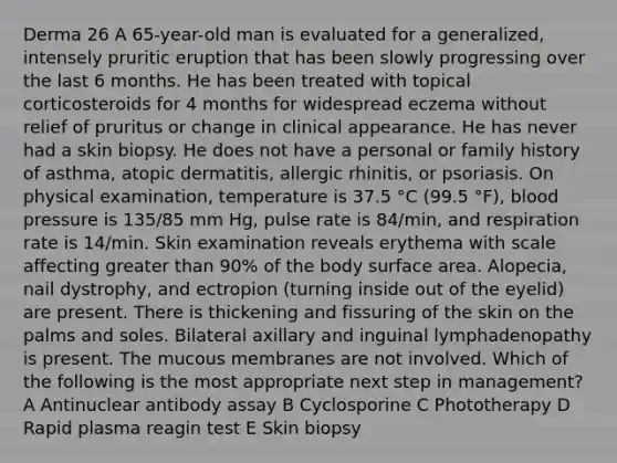 Derma 26 A 65-year-old man is evaluated for a generalized, intensely pruritic eruption that has been slowly progressing over the last 6 months. He has been treated with topical corticosteroids for 4 months for widespread eczema without relief of pruritus or change in clinical appearance. He has never had a skin biopsy. He does not have a personal or family history of asthma, atopic dermatitis, allergic rhinitis, or psoriasis. On physical examination, temperature is 37.5 °C (99.5 °F), blood pressure is 135/85 mm Hg, pulse rate is 84/min, and respiration rate is 14/min. Skin examination reveals erythema with scale affecting greater than 90% of the body surface area. Alopecia, nail dystrophy, and ectropion (turning inside out of the eyelid) are present. There is thickening and fissuring of the skin on the palms and soles. Bilateral axillary and inguinal lymphadenopathy is present. The mucous membranes are not involved. Which of the following is the most appropriate next step in management? A Antinuclear antibody assay B Cyclosporine C Phototherapy D Rapid plasma reagin test E Skin biopsy