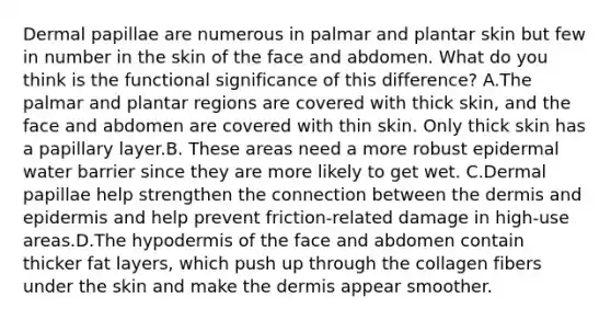 Dermal papillae are numerous in palmar and plantar skin but few in number in the skin of the face and abdomen. What do you think is the functional significance of this difference? A.The palmar and plantar regions are covered with thick skin, and the face and abdomen are covered with thin skin. Only thick skin has a papillary layer.B. These areas need a more robust epidermal water barrier since they are more likely to get wet. C.Dermal papillae help strengthen the connection between the dermis and epidermis and help prevent friction-related damage in high-use areas.D.The hypodermis of the face and abdomen contain thicker fat layers, which push up through the collagen fibers under the skin and make the dermis appear smoother.