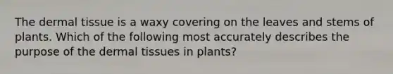 The dermal tissue is a waxy covering on the leaves and stems of plants. Which of the following most accurately describes the purpose of the dermal tissues in plants?