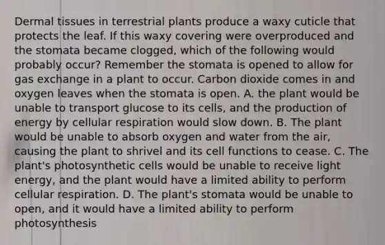 Dermal tissues in terrestrial plants produce a waxy cuticle that protects the leaf. If this waxy covering were overproduced and the stomata became clogged, which of the following would probably occur? Remember the stomata is opened to allow for gas exchange in a plant to occur. Carbon dioxide comes in and oxygen leaves when the stomata is open. A. the plant would be unable to transport glucose to its cells, and the production of energy by cellular respiration would slow down. B. The plant would be unable to absorb oxygen and water from the air, causing the plant to shrivel and its cell functions to cease. C. The plant's photosynthetic cells would be unable to receive light energy, and the plant would have a limited ability to perform cellular respiration. D. The plant's stomata would be unable to open, and it would have a limited ability to perform photosynthesis