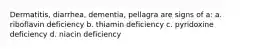 Dermatitis, diarrhea, dementia, pellagra are signs of a: a. riboflavin deficiency b. thiamin deficiency c. pyridoxine deficiency d. niacin deficiency