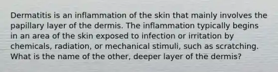 Dermatitis is an inflammation of the skin that mainly involves the papillary layer of the dermis. The inflammation typically begins in an area of the skin exposed to infection or irritation by chemicals, radiation, or mechanical stimuli, such as scratching. What is the name of the other, deeper layer of the dermis?