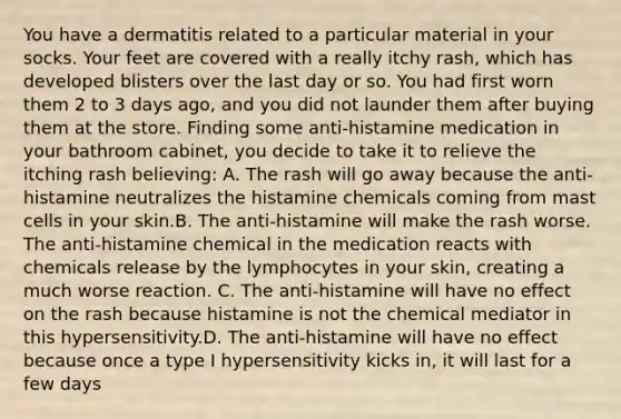 You have a dermatitis related to a particular material in your socks. Your feet are covered with a really itchy rash, which has developed blisters over the last day or so. You had first worn them 2 to 3 days ago, and you did not launder them after buying them at the store. Finding some anti-histamine medication in your bathroom cabinet, you decide to take it to relieve the itching rash believing: A. The rash will go away because the anti-histamine neutralizes the histamine chemicals coming from mast cells in your skin.B. The anti-histamine will make the rash worse. The anti-histamine chemical in the medication reacts with chemicals release by the lymphocytes in your skin, creating a much worse reaction. C. The anti-histamine will have no effect on the rash because histamine is not the chemical mediator in this hypersensitivity.D. The anti-histamine will have no effect because once a type I hypersensitivity kicks in, it will last for a few days