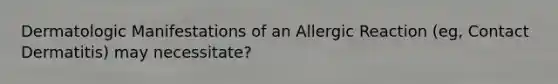 Dermatologic Manifestations of an Allergic Reaction (eg, Contact Dermatitis) may necessitate?