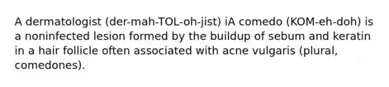 A dermatologist (der-mah-TOL-oh-jist) iA comedo (KOM-eh-doh) is a noninfected lesion formed by the buildup of sebum and keratin in a hair follicle often associated with acne vulgaris (plural, comedones).