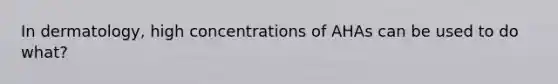 In dermatology, high concentrations of AHAs can be used to do what?