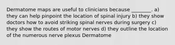 Dermatome maps are useful to clinicians because ________. a) they can help pinpoint the location of spinal injury b) they show doctors how to avoid striking spinal nerves during surgery c) they show the routes of motor nerves d) they outline the location of the numerous nerve plexus Dermatome