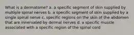 What is a dermatome? a. a specific segment of skin supplied by multiple spinal nerves b. a specific segment of skin supplied by a single spinal nerve c. specific regions on the skin of the abdomen that are innervated by dermal nerves d. a specific muscle associated with a specific region of the spinal cord