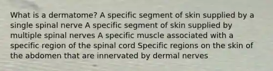 What is a dermatome? A specific segment of skin supplied by a single spinal nerve A specific segment of skin supplied by multiple <a href='https://www.questionai.com/knowledge/kyBL1dWgAx-spinal-nerves' class='anchor-knowledge'>spinal nerves</a> A specific muscle associated with a specific region of <a href='https://www.questionai.com/knowledge/kkAfzcJHuZ-the-spinal-cord' class='anchor-knowledge'>the spinal cord</a> Specific regions on the skin of the abdomen that are innervated by dermal nerves