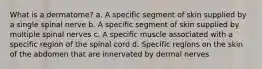 What is a dermatome? a. A specific segment of skin supplied by a single spinal nerve b. A specific segment of skin supplied by multiple spinal nerves c. A specific muscle associated with a specific region of the spinal cord d. Specific regions on the skin of the abdomen that are innervated by dermal nerves