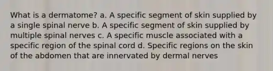 What is a dermatome? a. A specific segment of skin supplied by a single spinal nerve b. A specific segment of skin supplied by multiple spinal nerves c. A specific muscle associated with a specific region of the spinal cord d. Specific regions on the skin of the abdomen that are innervated by dermal nerves