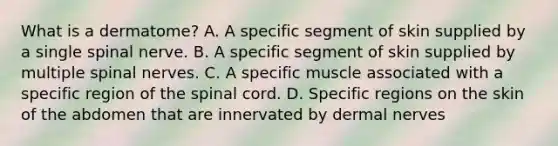 What is a dermatome? A. A specific segment of skin supplied by a single spinal nerve. B. A specific segment of skin supplied by multiple spinal nerves. C. A specific muscle associated with a specific region of the spinal cord. D. Specific regions on the skin of the abdomen that are innervated by dermal nerves