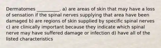 Dermatomes __________. a) are areas of skin that may have a loss of sensation if the spinal nerves supplying that area have been damaged b) are regions of skin supplied by specific spinal nerves c) are clinically important because they indicate which spinal nerve may have suffered damage or infection d) have all of the listed characteristics