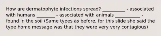 How are dermatophyte infections spread? __________ - associated with humans ________ - associated with animals ___________ - found in the soil (Same types as before, for this slide she said the type home message was that they were very very contagious)