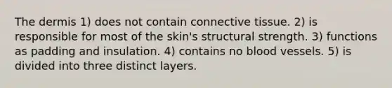 <a href='https://www.questionai.com/knowledge/kEsXbG6AwS-the-dermis' class='anchor-knowledge'>the dermis</a> 1) does not contain <a href='https://www.questionai.com/knowledge/kYDr0DHyc8-connective-tissue' class='anchor-knowledge'>connective tissue</a>. 2) is responsible for most of the skin's structural strength. 3) functions as padding and insulation. 4) contains no <a href='https://www.questionai.com/knowledge/kZJ3mNKN7P-blood-vessels' class='anchor-knowledge'>blood vessels</a>. 5) is divided into three distinct layers.