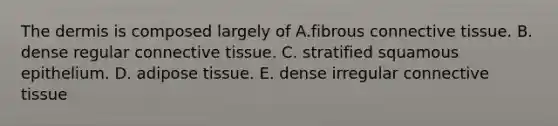 The dermis is composed largely of A.fibrous connective tissue. B. dense regular connective tissue. C. stratified squamous epithelium. D. adipose tissue. E. dense irregular connective tissue