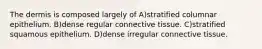 The dermis is composed largely of A)stratified columnar epithelium. B)dense regular connective tissue. C)stratified squamous epithelium. D)dense irregular connective tissue.