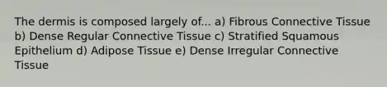 The dermis is composed largely of... a) Fibrous Connective Tissue b) Dense Regular Connective Tissue c) Stratified Squamous Epithelium d) Adipose Tissue e) Dense Irregular Connective Tissue