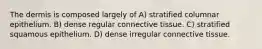 The dermis is composed largely of A) stratified columnar epithelium. B) dense regular connective tissue. C) stratified squamous epithelium. D) dense irregular connective tissue.