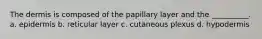 The dermis is composed of the papillary layer and the __________. a. epidermis b. reticular layer c. cutaneous plexus d. hypodermis