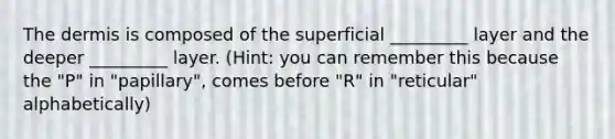 The dermis is composed of the superficial _________ layer and the deeper _________ layer. (Hint: you can remember this because the "P" in "papillary", comes before "R" in "reticular" alphabetically)