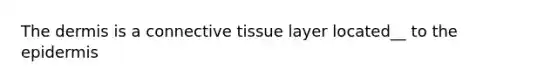 The dermis is a connective tissue layer located__ to the epidermis