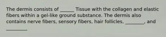 The dermis consists of ______ Tissue with the collagen and elastic fibers within a gel-like ground substance. The dermis also contains nerve fibers, sensory fibers, hair follicles, ________, and _________