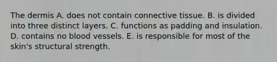 The dermis A. does not contain connective tissue. B. is divided into three distinct layers. C. functions as padding and insulation. D. contains no blood vessels. E. is responsible for most of the skin's structural strength.