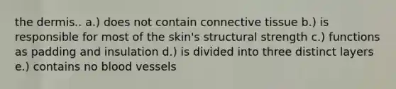 the dermis.. a.) does not contain connective tissue b.) is responsible for most of the skin's structural strength c.) functions as padding and insulation d.) is divided into three distinct layers e.) contains no blood vessels