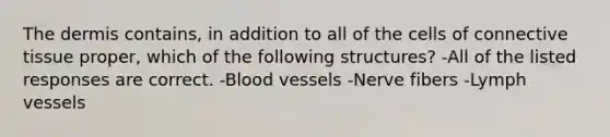 <a href='https://www.questionai.com/knowledge/kEsXbG6AwS-the-dermis' class='anchor-knowledge'>the dermis</a> contains, in addition to all of the cells of <a href='https://www.questionai.com/knowledge/kYDr0DHyc8-connective-tissue' class='anchor-knowledge'>connective tissue</a> proper, which of the following structures? -All of the listed responses are correct. -<a href='https://www.questionai.com/knowledge/kZJ3mNKN7P-blood-vessels' class='anchor-knowledge'>blood vessels</a> -Nerve fibers -Lymph vessels