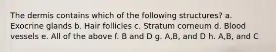 <a href='https://www.questionai.com/knowledge/kEsXbG6AwS-the-dermis' class='anchor-knowledge'>the dermis</a> contains which of the following structures? a. Exocrine glands b. Hair follicles c. Stratum corneum d. <a href='https://www.questionai.com/knowledge/kZJ3mNKN7P-blood-vessels' class='anchor-knowledge'>blood vessels</a> e. All of the above f. B and D g. A,B, and D h. A,B, and C