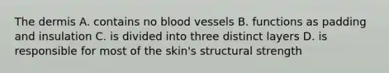 The dermis A. contains no blood vessels B. functions as padding and insulation C. is divided into three distinct layers D. is responsible for most of the skin's structural strength