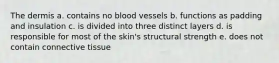 The dermis a. contains no blood vessels b. functions as padding and insulation c. is divided into three distinct layers d. is responsible for most of the skin's structural strength e. does not contain connective tissue