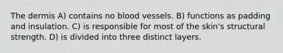 The dermis A) contains no blood vessels. B) functions as padding and insulation. C) is responsible for most of the skin's structural strength. D) is divided into three distinct layers.