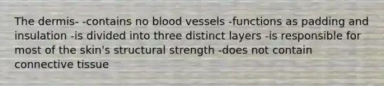 The dermis- -contains no blood vessels -functions as padding and insulation -is divided into three distinct layers -is responsible for most of the skin's structural strength -does not contain connective tissue