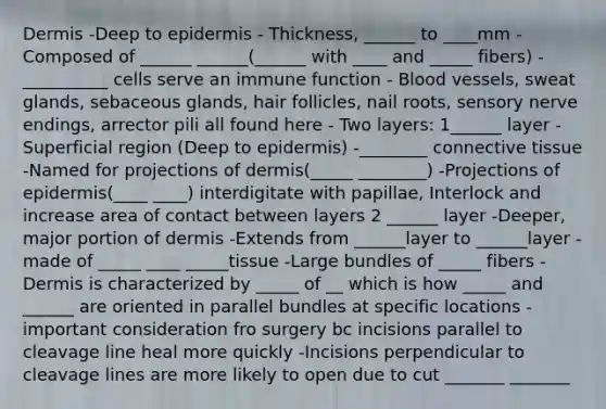 Dermis -Deep to epidermis - Thickness, ______ to ____mm - Composed of ______ ______(______ with ____ and _____ fibers) - __________ cells serve an immune function - Blood vessels, sweat glands, sebaceous glands, hair follicles, nail roots, sensory nerve endings, arrector pili all found here - Two layers: 1______ layer -Superficial region (Deep to epidermis) -________ connective tissue -Named for projections of dermis(_____ ________) -Projections of epidermis(____ ____) interdigitate with papillae, Interlock and increase area of contact between layers 2 ______ layer -Deeper, major portion of dermis -Extends from ______layer to ______layer - made of _____ ____ _____tissue -Large bundles of _____ fibers -Dermis is characterized by _____ of __ which is how _____ and ______ are oriented in parallel bundles at specific locations -important consideration fro surgery bc incisions parallel to cleavage line heal more quickly -Incisions perpendicular to cleavage lines are more likely to open due to cut _______ _______