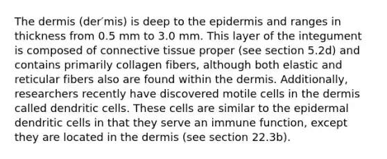 The dermis (der′mis) is deep to <a href='https://www.questionai.com/knowledge/kBFgQMpq6s-the-epidermis' class='anchor-knowledge'>the epidermis</a> and ranges in thickness from 0.5 mm to 3.0 mm. This layer of the integument is composed of <a href='https://www.questionai.com/knowledge/kYDr0DHyc8-connective-tissue' class='anchor-knowledge'>connective tissue</a> proper (see section 5.2d) and contains primarily collagen fibers, although both elastic and reticular fibers also are found within the dermis. Additionally, researchers recently have discovered motile cells in the dermis called dendritic cells. These cells are similar to the epidermal dendritic cells in that they serve an immune function, except they are located in the dermis (see section 22.3b).