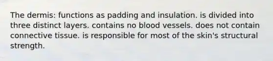 The dermis: functions as padding and insulation. is divided into three distinct layers. contains no blood vessels. does not contain connective tissue. is responsible for most of the skin's structural strength.