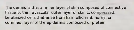 The dermis is the: a. inner layer of skin composed of connective tissue b. thin, avascular outer layer of skin c. compressed, keratinized cells that arise from hair follicles d. horny, or cornified, layer of the epidermis composed of protein