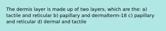 The dermis layer is made up of two layers, which are the: a) tactile and reticular b) papillary and dermalterm-18 c) papillary and reticular d) dermal and tactile