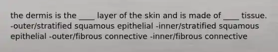 the dermis is the ____ layer of the skin and is made of ____ tissue. -outer/stratified squamous epithelial -inner/stratified squamous epithelial -outer/fibrous connective -inner/fibrous connective