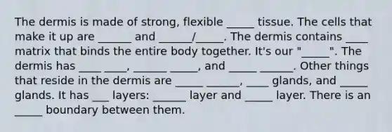 <a href='https://www.questionai.com/knowledge/kEsXbG6AwS-the-dermis' class='anchor-knowledge'>the dermis</a> is made of strong, flexible _____ tissue. The cells that make it up are ______ and ______/_____. The dermis contains ____ matrix that binds the entire body together. It's our "_____". The dermis has ____ ____, ______ _____, and _____ ______. Other things that reside in the dermis are _____ ______, ____ glands, and _____ glands. It has ___ layers: ______ layer and _____ layer. There is an _____ boundary between them.