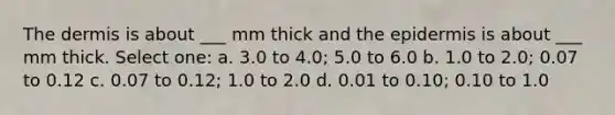 The dermis is about ___ mm thick and the epidermis is about ___ mm thick. Select one: a. 3.0 to 4.0; 5.0 to 6.0 b. 1.0 to 2.0; 0.07 to 0.12 c. 0.07 to 0.12; 1.0 to 2.0 d. 0.01 to 0.10; 0.10 to 1.0