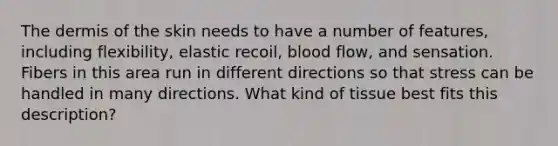 The dermis of the skin needs to have a number of features, including flexibility, elastic recoil, blood flow, and sensation. Fibers in this area run in different directions so that stress can be handled in many directions. What kind of tissue best fits this description?